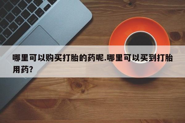 打胎药私人门诊有吗哪里可以购买打胎的药呢.哪里可以买到打胎用药？