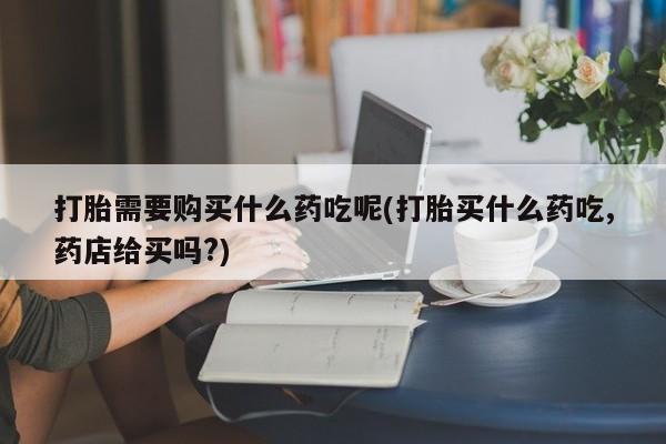 打胎药私人门诊有吗打胎需要购买什么药吃呢(打胎买什么药吃,药店给买吗?)