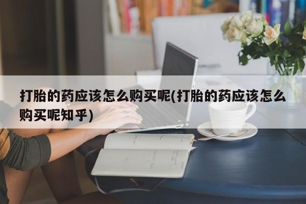 打胎药私人门诊有吗打胎的药应该怎么购买呢(打胎的药应该怎么购买呢知乎)